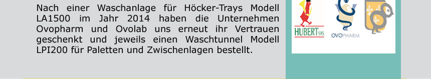 Nach einer Waschanlage für Höcker-Trays Modell LA1500 im Jahr 2014 haben die Unternehmen Ovopharm und Ovolab uns erneut ihr Vertrauen geschenkt und jeweils einen Waschtunnel für Paletten und Zwischenlagen bestellt. Wir bedanken uns Modell
LPI200 für diese